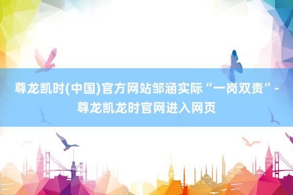 尊龙凯时(中国)官方网站邹涵实际“一岗双责”-尊龙凯龙时官网进入网页