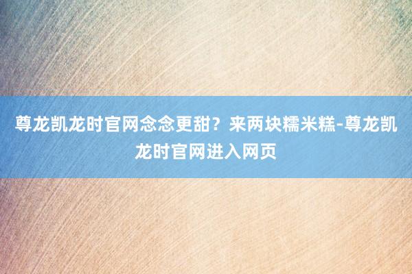 尊龙凯龙时官网念念更甜？来两块糯米糕-尊龙凯龙时官网进入网页