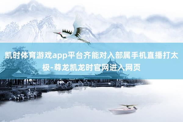 凯时体育游戏app平台齐能对入部属手机直播打太极-尊龙凯龙时官网进入网页