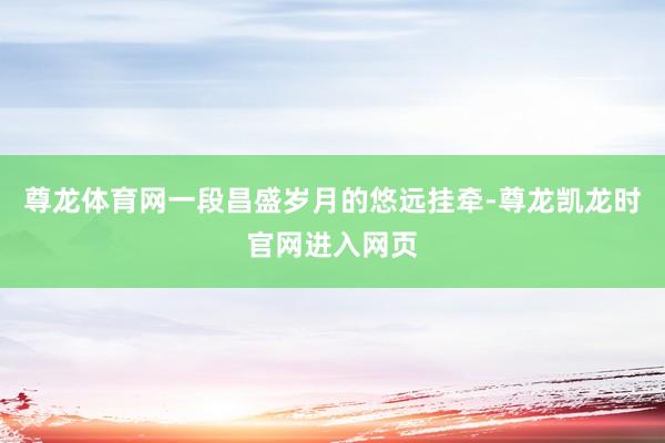 尊龙体育网一段昌盛岁月的悠远挂牵-尊龙凯龙时官网进入网页