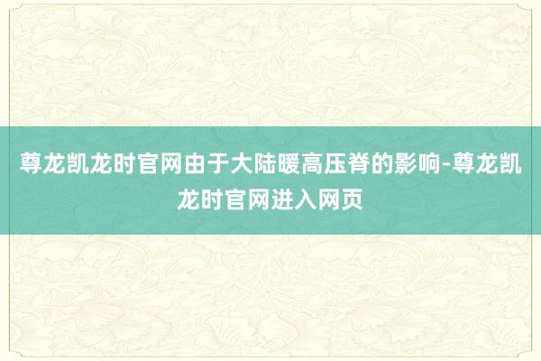 尊龙凯龙时官网由于大陆暖高压脊的影响-尊龙凯龙时官网进入网页