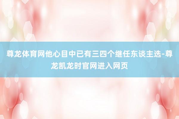 尊龙体育网他心目中已有三四个继任东谈主选-尊龙凯龙时官网进入网页