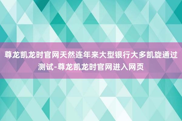 尊龙凯龙时官网天然连年来大型银行大多凯旋通过测试-尊龙凯龙时官网进入网页