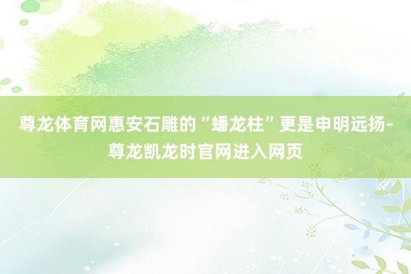 尊龙体育网惠安石雕的“蟠龙柱”更是申明远扬-尊龙凯龙时官网进入网页