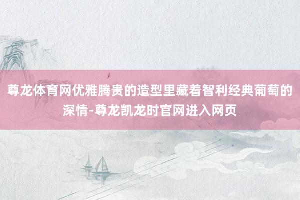 尊龙体育网优雅腾贵的造型里藏着智利经典葡萄的深情-尊龙凯龙时官网进入网页