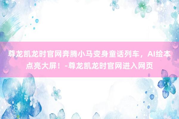 尊龙凯龙时官网奔腾小马变身童话列车，AI绘本点亮大屏！-尊龙凯龙时官网进入网页