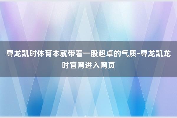 尊龙凯时体育本就带着一股超卓的气质-尊龙凯龙时官网进入网页