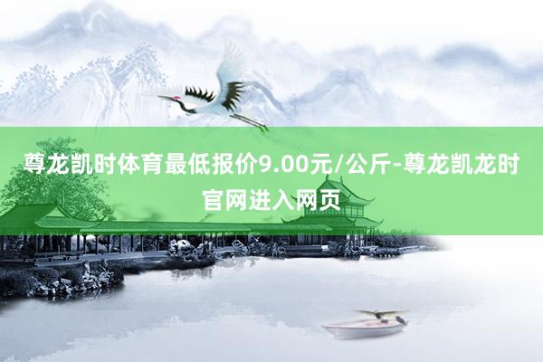 尊龙凯时体育最低报价9.00元/公斤-尊龙凯龙时官网进入网页