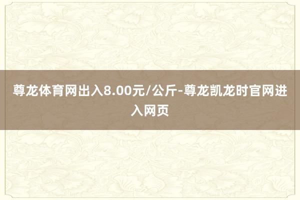 尊龙体育网出入8.00元/公斤-尊龙凯龙时官网进入网页