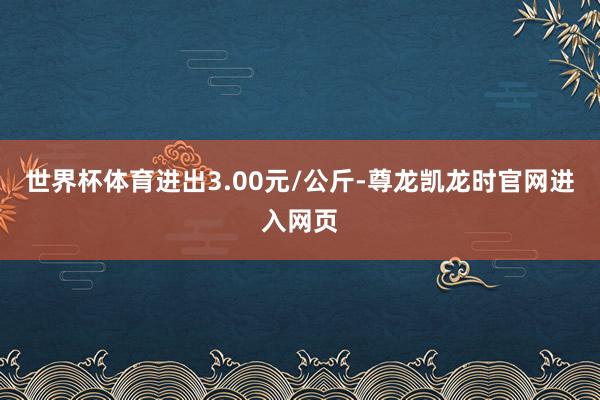 世界杯体育进出3.00元/公斤-尊龙凯龙时官网进入网页