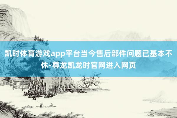凯时体育游戏app平台当今售后部件问题已基本不休-尊龙凯龙时官网进入网页