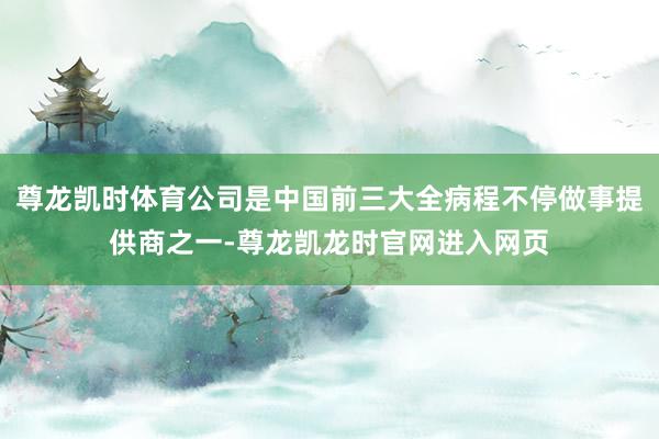 尊龙凯时体育公司是中国前三大全病程不停做事提供商之一-尊龙凯龙时官网进入网页