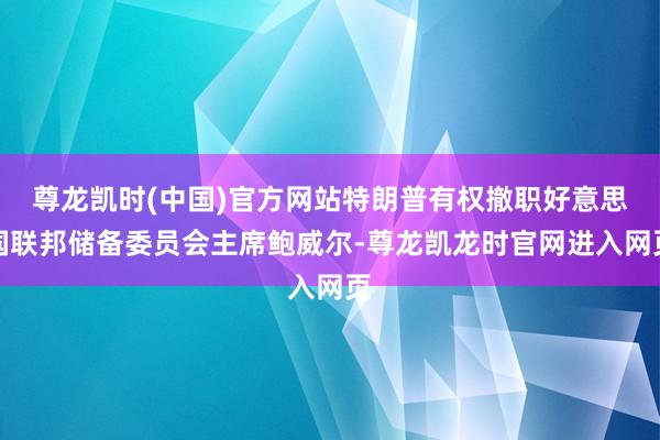 尊龙凯时(中国)官方网站特朗普有权撤职好意思国联邦储备委员会主席鲍威尔-尊龙凯龙时官网进入网页