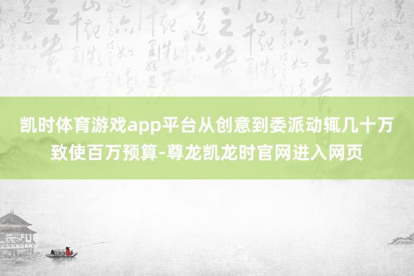 凯时体育游戏app平台从创意到委派动辄几十万致使百万预算-尊龙凯龙时官网进入网页