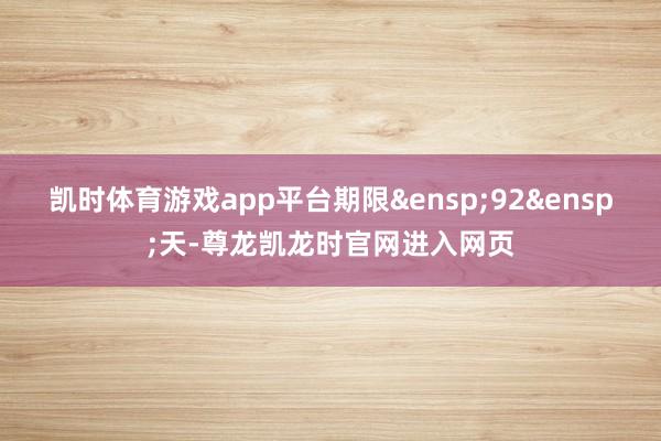 凯时体育游戏app平台期限 92 天-尊龙凯龙时官网进入网页