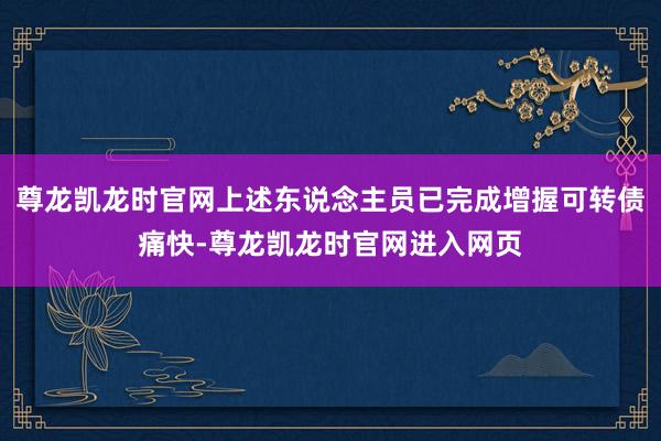 尊龙凯龙时官网上述东说念主员已完成增握可转债痛快-尊龙凯龙时官网进入网页
