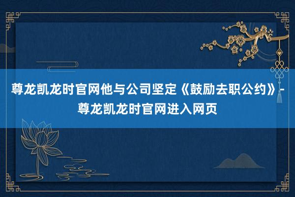 尊龙凯龙时官网他与公司坚定《鼓励去职公约》-尊龙凯龙时官网进入网页
