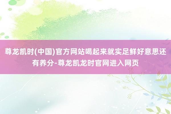 尊龙凯时(中国)官方网站喝起来就实足鲜好意思还有养分-尊龙凯龙时官网进入网页