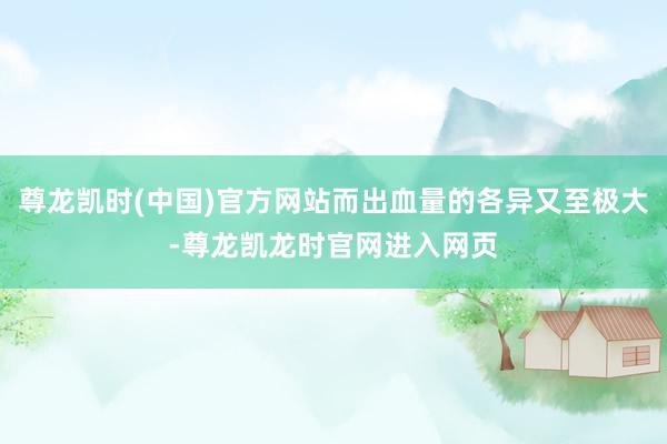 尊龙凯时(中国)官方网站而出血量的各异又至极大-尊龙凯龙时官网进入网页