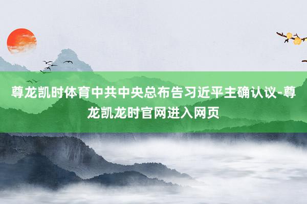 尊龙凯时体育中共中央总布告习近平主确认议-尊龙凯龙时官网进入网页