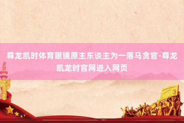 尊龙凯时体育眼镜原主东谈主为一落马贪官-尊龙凯龙时官网进入网页