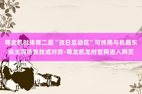 尊龙凯时体育二层“改日互动区”可终局与机器东谈主同场竞技或对弈-尊龙凯龙时官网进入网页