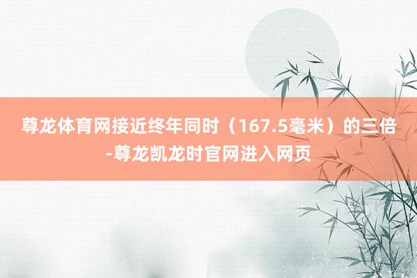 尊龙体育网接近终年同时(167.5毫米)的三倍-尊龙凯龙时官网进入网页