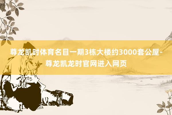 尊龙凯时体育名目一期3栋大楼约3000套公屋-尊龙凯龙时官网进入网页