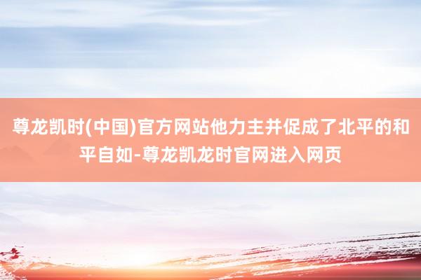 尊龙凯时(中国)官方网站他力主并促成了北平的和平自如-尊龙凯龙时官网进入网页