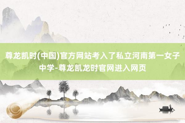 尊龙凯时(中国)官方网站考入了私立河南第一女子中学-尊龙凯龙时官网进入网页