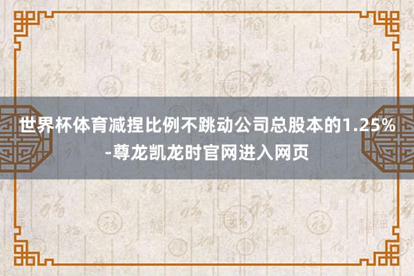 世界杯体育减捏比例不跳动公司总股本的1.25%-尊龙凯龙时官网进入网页