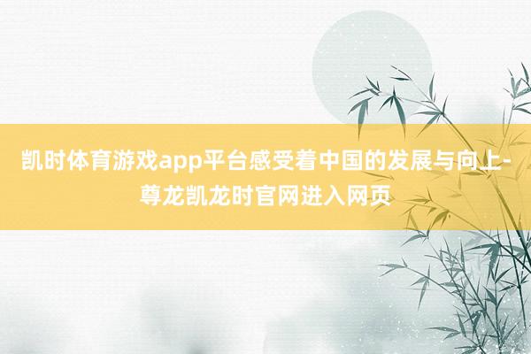 凯时体育游戏app平台感受着中国的发展与向上-尊龙凯龙时官网进入网页