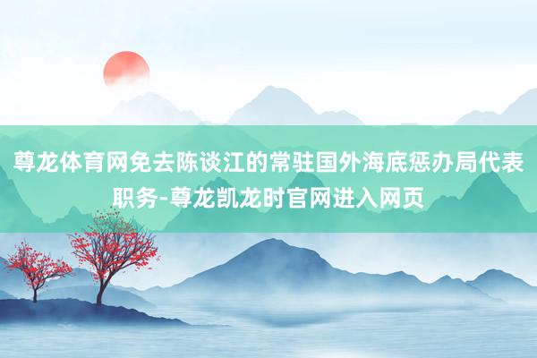 尊龙体育网免去陈谈江的常驻国外海底惩办局代表职务-尊龙凯龙时官网进入网页