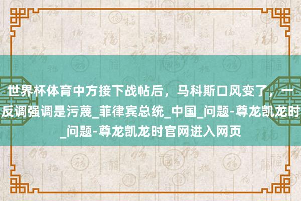 世界杯体育中方接下战帖后，马科斯口风变了，一字不提开战，反调强调是污蔑_菲律宾总统_中国_问题-尊龙凯龙时官网进入网页
