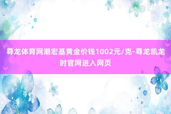 尊龙体育网潮宏基黄金价钱1002元/克-尊龙凯龙时官网进入网页