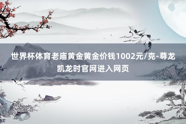 世界杯体育老庙黄金黄金价钱1002元/克-尊龙凯龙时官网进入网页
