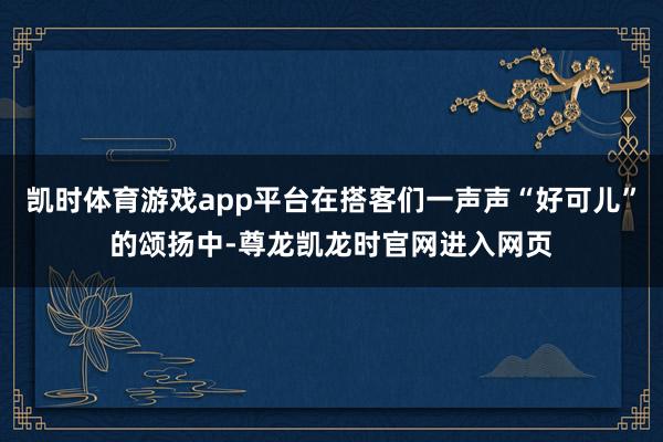 凯时体育游戏app平台在搭客们一声声“好可儿”的颂扬中-尊龙凯龙时官网进入网页