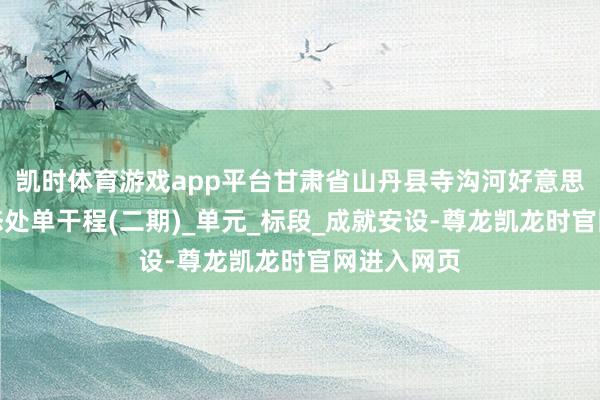 凯时体育游戏app平台甘肃省山丹县寺沟河好意思艳乡村生态处单干程(二期)_单元_标段_成就安设-尊龙凯龙时官网进入网页