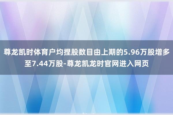 尊龙凯时体育户均捏股数目由上期的5.96万股增多至7.44万股-尊龙凯龙时官网进入网页