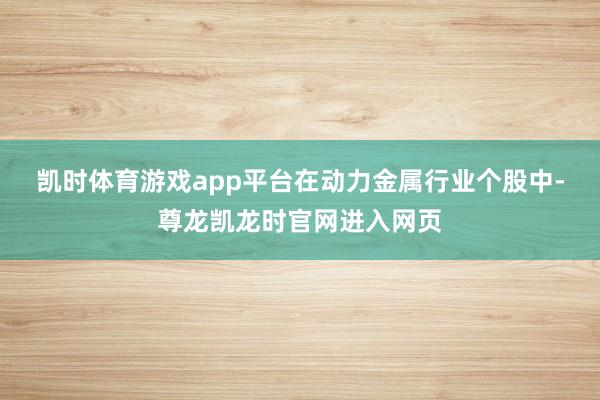凯时体育游戏app平台　　在动力金属行业个股中-尊龙凯龙时官网进入网页