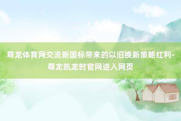 尊龙体育网交流新国标带来的以旧换新策略红利-尊龙凯龙时官网进入网页