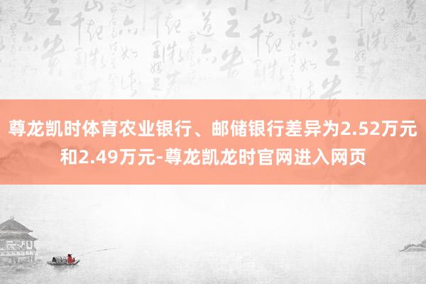 尊龙凯时体育农业银行、邮储银行差异为2.52万元和2.49万元-尊龙凯龙时官网进入网页