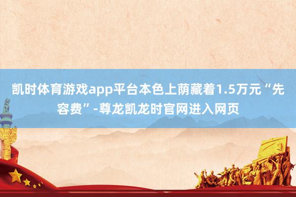 凯时体育游戏app平台本色上荫藏着1.5万元“先容费”-尊龙凯龙时官网进入网页
