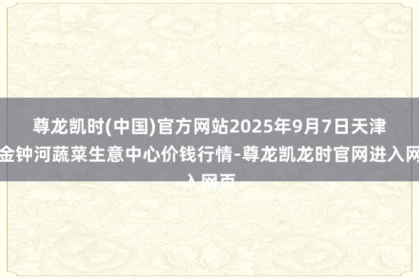 尊龙凯时(中国)官方网站2025年9月7日天津市金钟河蔬菜生意中心价钱行情-尊龙凯龙时官网进入网页