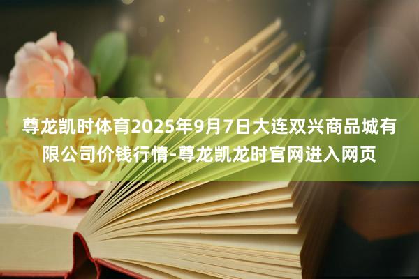 尊龙凯时体育2025年9月7日大连双兴商品城有限公司价钱行情-尊龙凯龙时官网进入网页