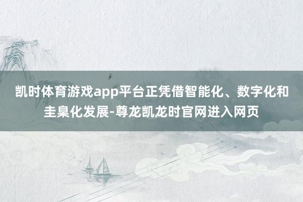 凯时体育游戏app平台正凭借智能化、数字化和圭臬化发展-尊龙凯龙时官网进入网页
