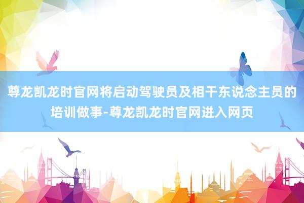 尊龙凯龙时官网将启动驾驶员及相干东说念主员的培训做事-尊龙凯龙时官网进入网页