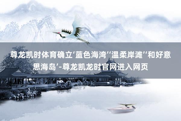 尊龙凯时体育确立‘蓝色海湾’‘温柔岸滩’‘和好意思海岛’-尊龙凯龙时官网进入网页