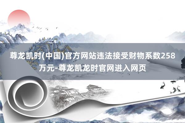 尊龙凯时(中国)官方网站违法接受财物系数258万元-尊龙凯龙时官网进入网页