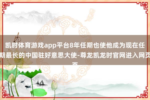 凯时体育游戏app平台8年任期也使他成为现在任期最长的中国驻好意思大使-尊龙凯龙时官网进入网页